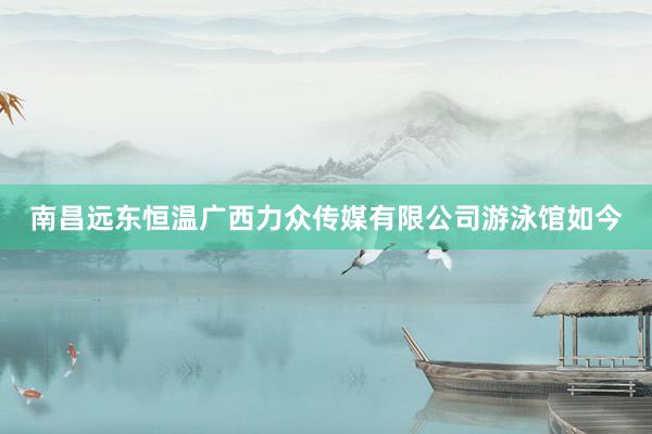 南昌远东恒温广西力众传媒有限公司游泳馆如今