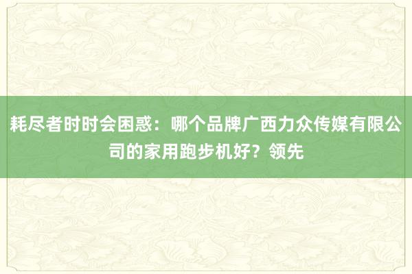 耗尽者时时会困惑：哪个品牌广西力众传媒有限公司的家用跑步机好？领先