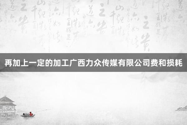 再加上一定的加工广西力众传媒有限公司费和损耗