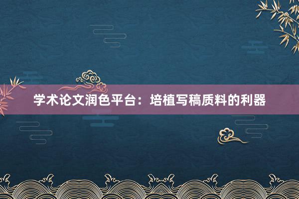 学术论文润色平台：培植写稿质料的利器